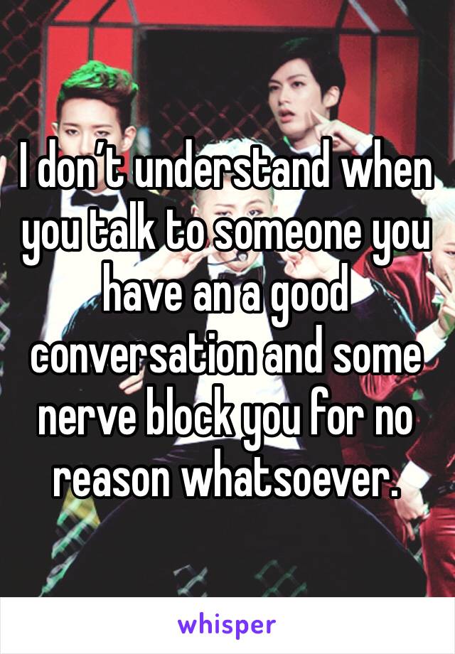 I don’t understand when you talk to someone you have an a good conversation and some nerve block you for no reason whatsoever.