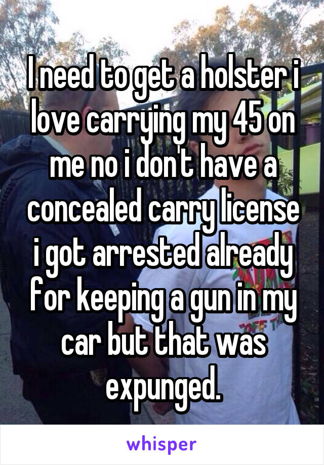 I need to get a holster i love carrying my 45 on me no i don't have a concealed carry license i got arrested already for keeping a gun in my car but that was expunged.