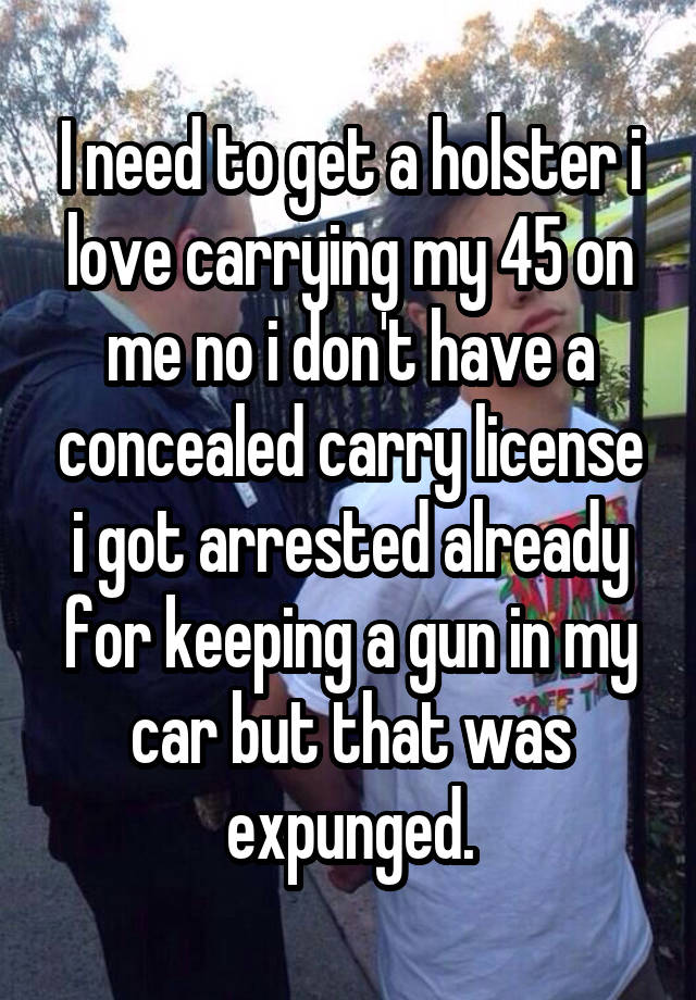 I need to get a holster i love carrying my 45 on me no i don't have a concealed carry license i got arrested already for keeping a gun in my car but that was expunged.