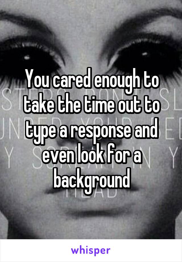 You cared enough to take the time out to type a response and even look for a background