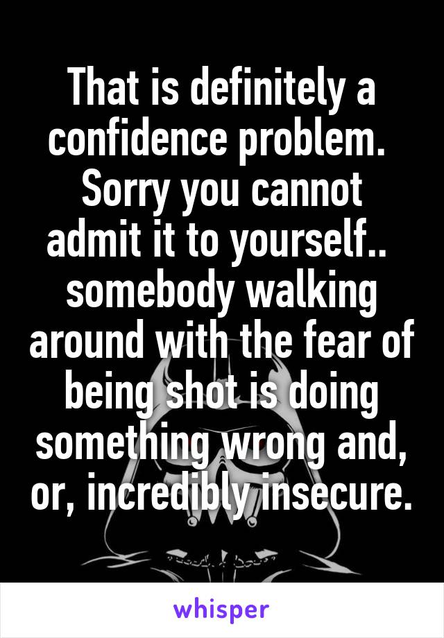 That is definitely a confidence problem.  Sorry you cannot admit it to yourself..  somebody walking around with the fear of being shot is doing something wrong and, or, incredibly insecure.
