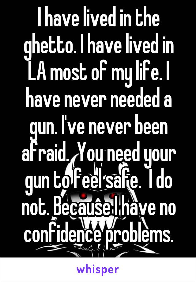 I have lived in the ghetto. I have lived in LA most of my life. I have never needed a gun. I've never been afraid.  You need your gun to feel safe.  I do not. Because I have no confidence problems.
