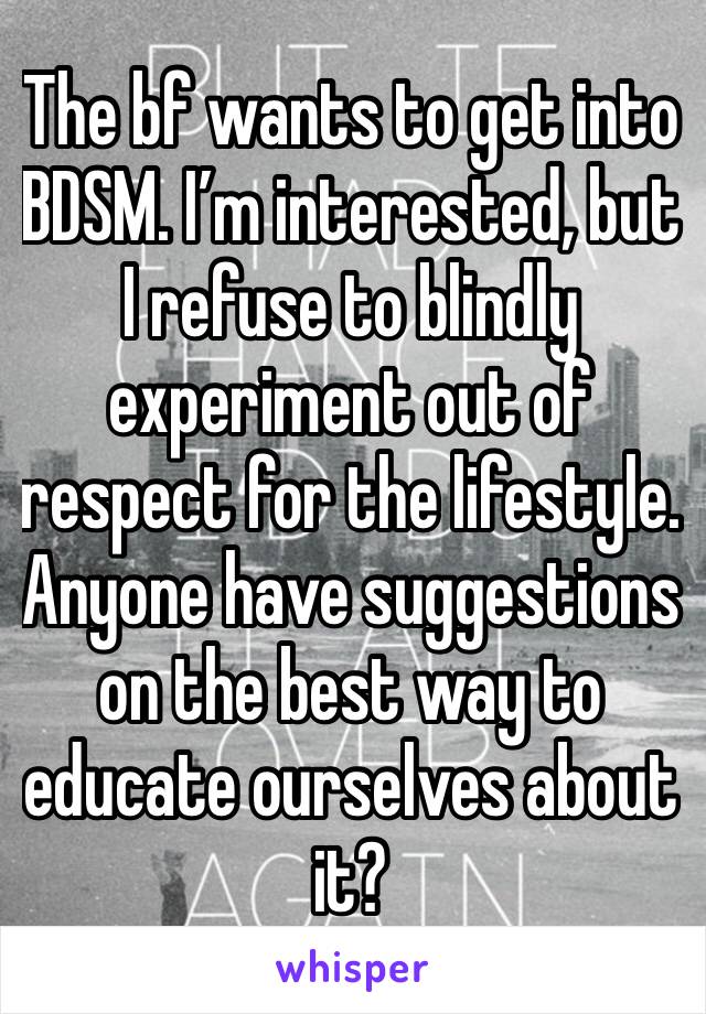 The bf wants to get into BDSM. I’m interested, but I refuse to blindly experiment out of respect for the lifestyle. Anyone have suggestions on the best way to educate ourselves about it?