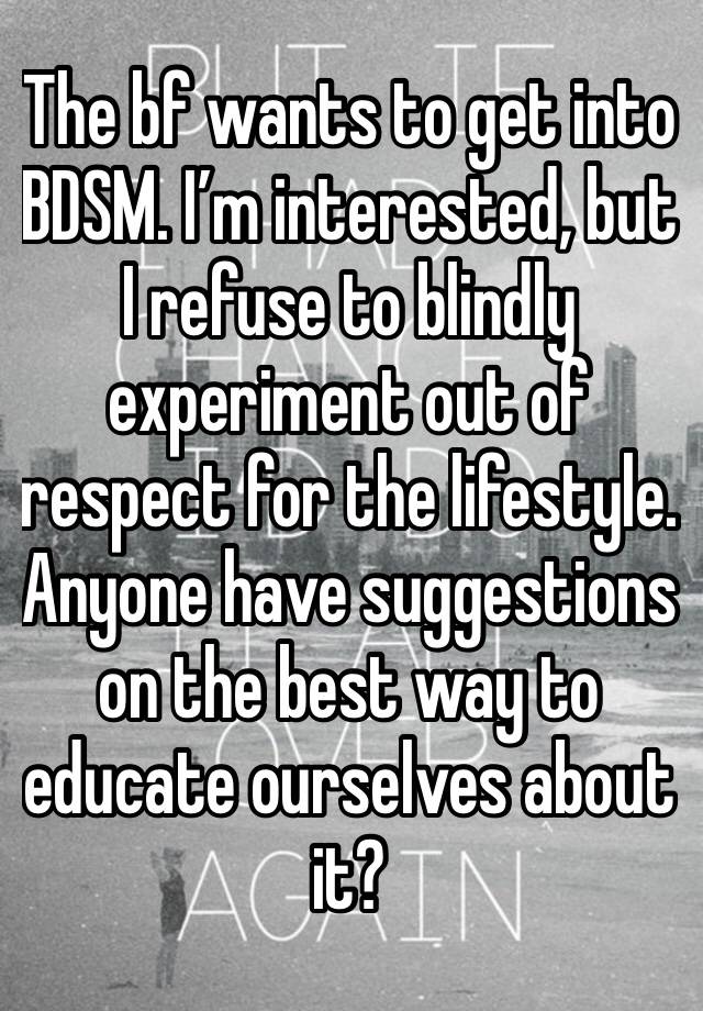 The bf wants to get into BDSM. I’m interested, but I refuse to blindly experiment out of respect for the lifestyle. Anyone have suggestions on the best way to educate ourselves about it?