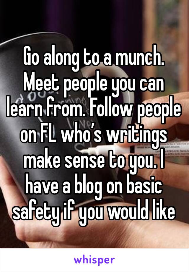 Go along to a munch. Meet people you can learn from. Follow people on FL who’s writings make sense to you. I have a blog on basic safety if you would like