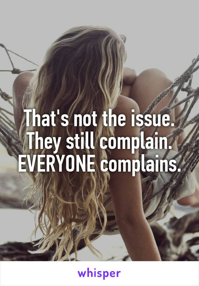 That's not the issue. They still complain. EVERYONE complains.