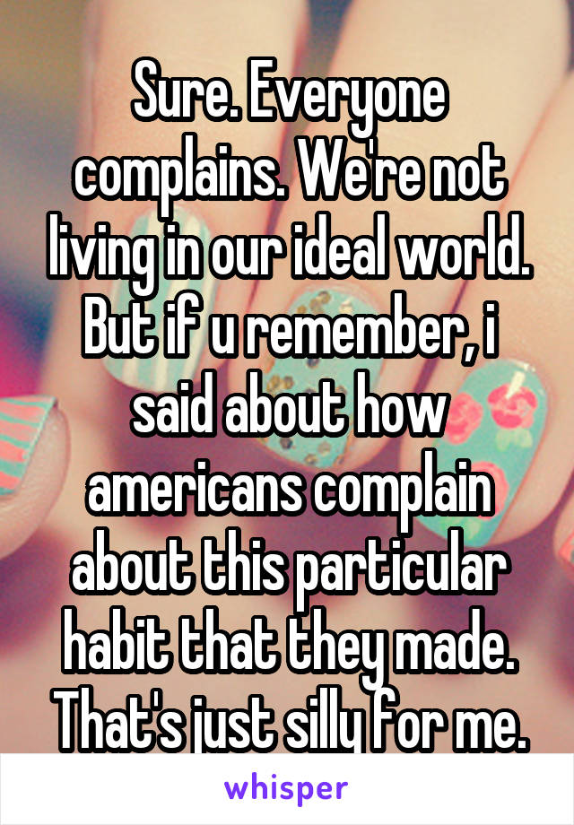 Sure. Everyone complains. We're not living in our ideal world.
But if u remember, i said about how americans complain about this particular habit that they made. That's just silly for me.