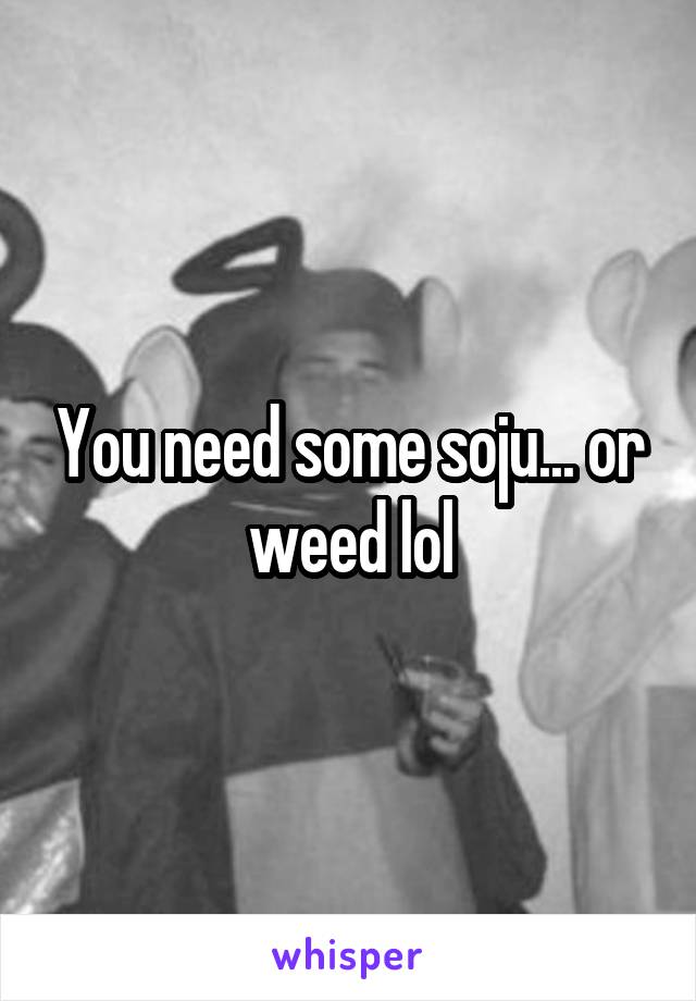 You need some soju... or weed lol