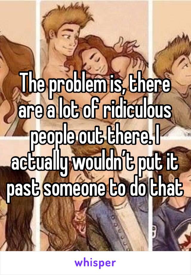 The problem is, there are a lot of ridiculous people out there. I actually wouldn’t put it past someone to do that