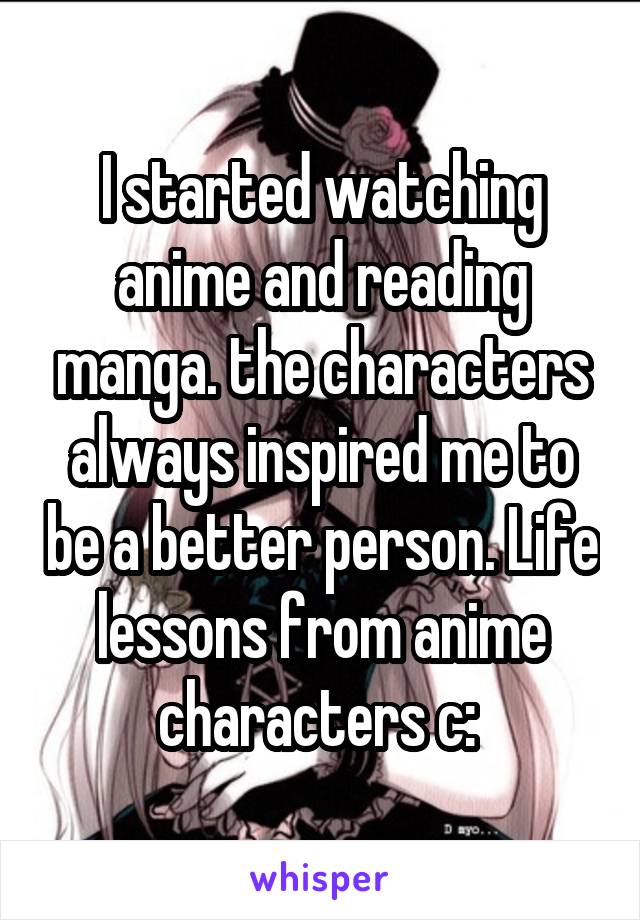 I started watching anime and reading manga. the characters always inspired me to be a better person. Life lessons from anime characters c: 