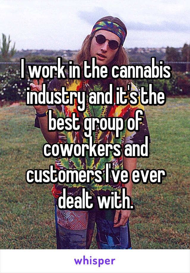 I work in the cannabis industry and it's the best group of coworkers and customers I've ever dealt with.
