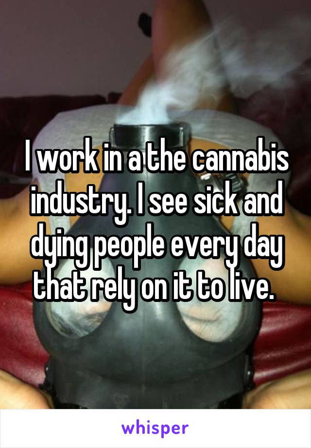 I work in a the cannabis industry. I see sick and dying people every day that rely on it to live. 