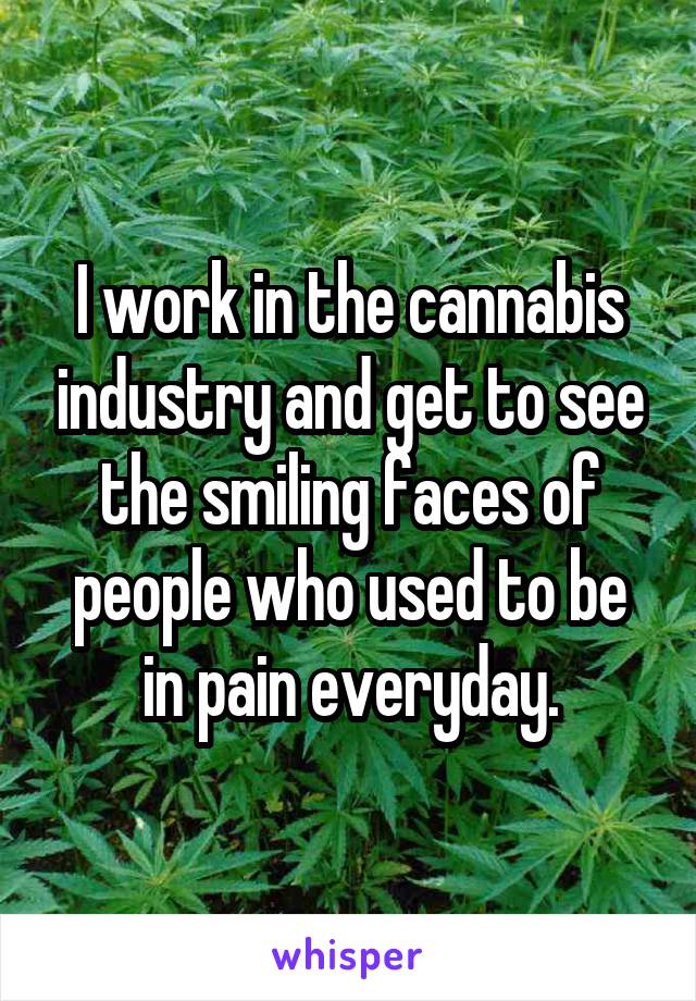 I work in the cannabis industry and get to see the smiling faces of people who used to be in pain everyday.