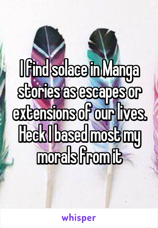 I find solace in Manga stories as escapes or extensions of our lives. Heck I based most my morals from it