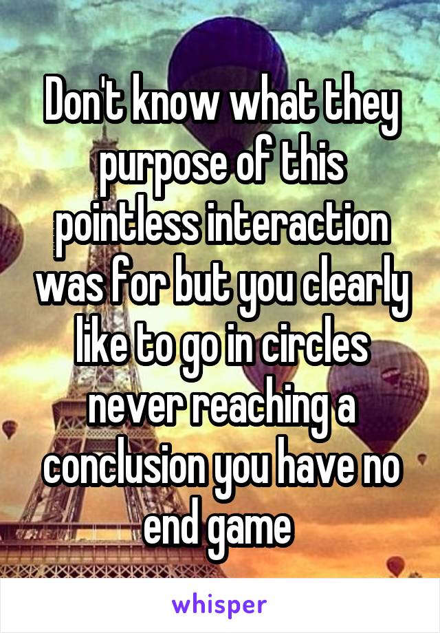 Don't know what they purpose of this pointless interaction was for but you clearly like to go in circles never reaching a conclusion you have no end game 