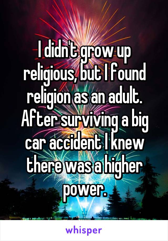 I didn't grow up religious, but I found religion as an adult. After surviving a big car accident I knew there was a higher power.