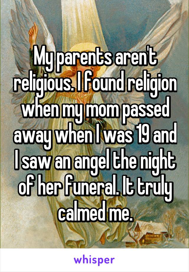 My parents aren't religious. I found religion when my mom passed away when I was 19 and I saw an angel the night of her funeral. It truly calmed me.