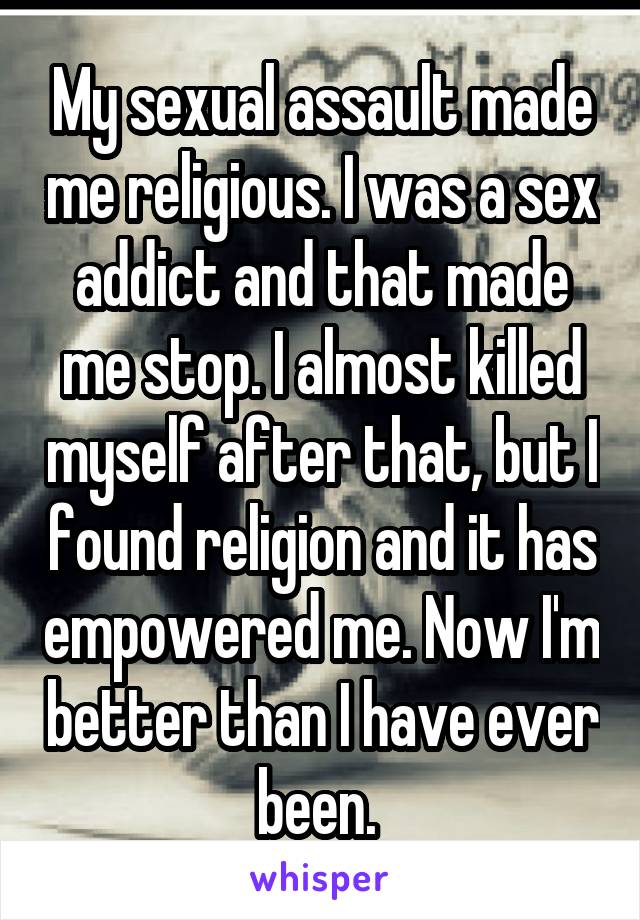 My sexual assault made me religious. I was a sex addict and that made me stop. I almost killed myself after that, but I found religion and it has empowered me. Now I'm better than I have ever been. 