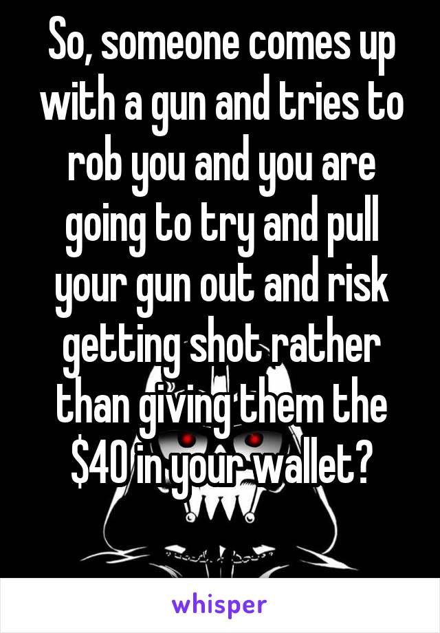 So, someone comes up with a gun and tries to rob you and you are going to try and pull your gun out and risk getting shot rather than giving them the $40 in your wallet?

