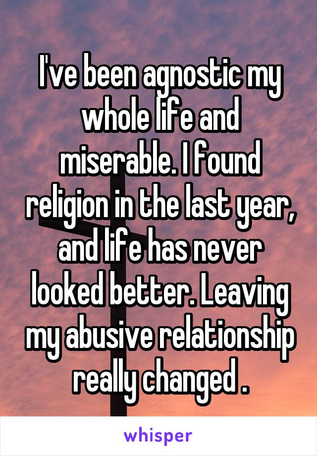 I've been agnostic my whole life and miserable. I found religion in the last year, and life has never looked better. Leaving my abusive relationship really changed .