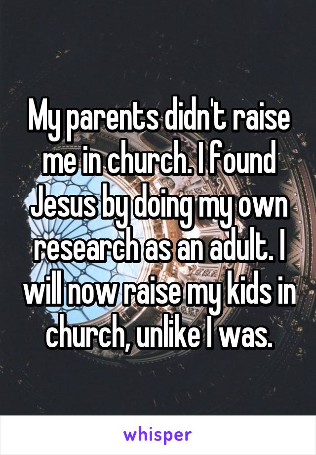 My parents didn't raise me in church. I found Jesus by doing my own research as an adult. I will now raise my kids in church, unlike I was.