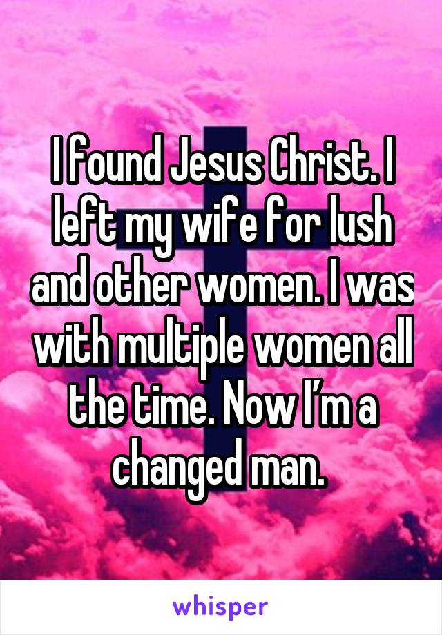 I found Jesus Christ. I left my wife for lush and other women. I was with multiple women all the time. Now I’m a changed man. 