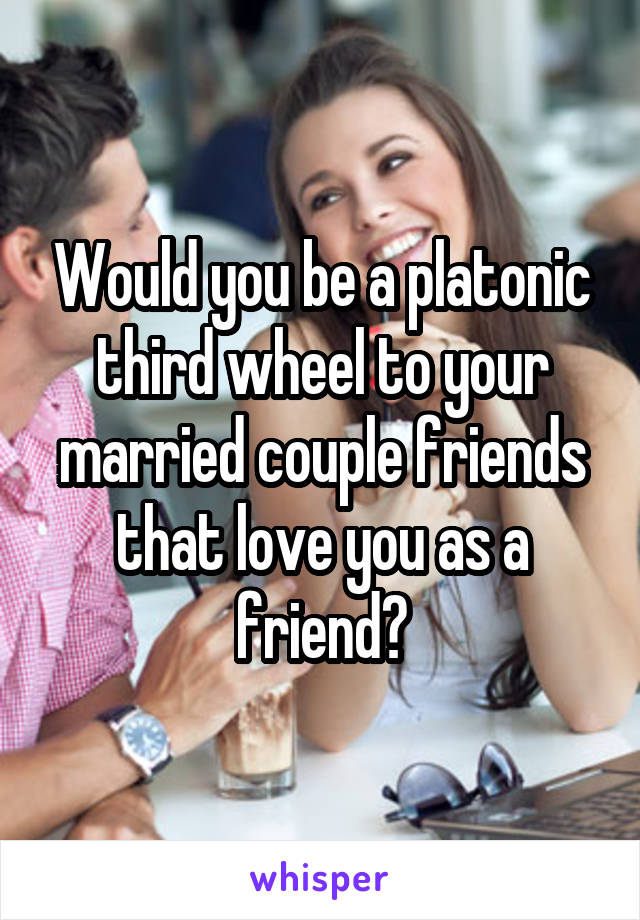 Would you be a platonic third wheel to your married couple friends that love you as a friend?