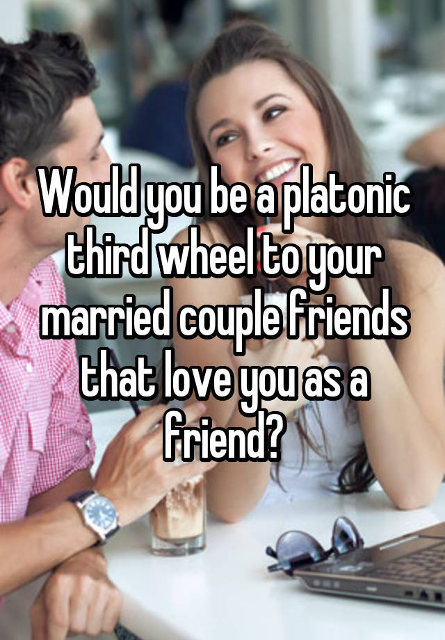 Would you be a platonic third wheel to your married couple friends that love you as a friend?