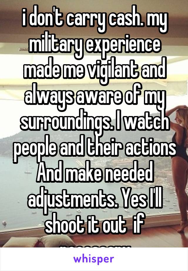  i don't carry cash. my military experience made me vigilant and always aware of my surroundings. I watch people and their actions And make needed adjustments. Yes I'll shoot it out  if necessary