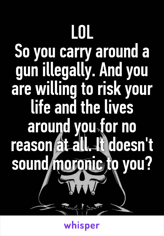 LOL
So you carry around a gun illegally. And you are willing to risk your life and the lives around you for no reason at all. It doesn't sound moronic to you?

