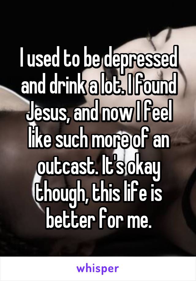 I used to be depressed and drink a lot. I found Jesus, and now I feel like such more of an outcast. It's okay though, this life is better for me.