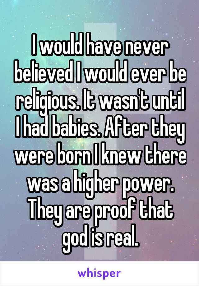 I would have never believed I would ever be religious. It wasn't until I had babies. After they were born I knew there was a higher power. They are proof that god is real.