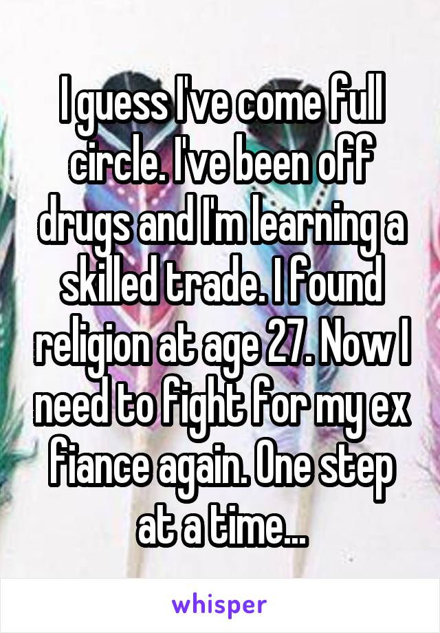 I guess I've come full circle. I've been off drugs and I'm learning a skilled trade. I found religion at age 27. Now I need to fight for my ex fiance again. One step at a time...