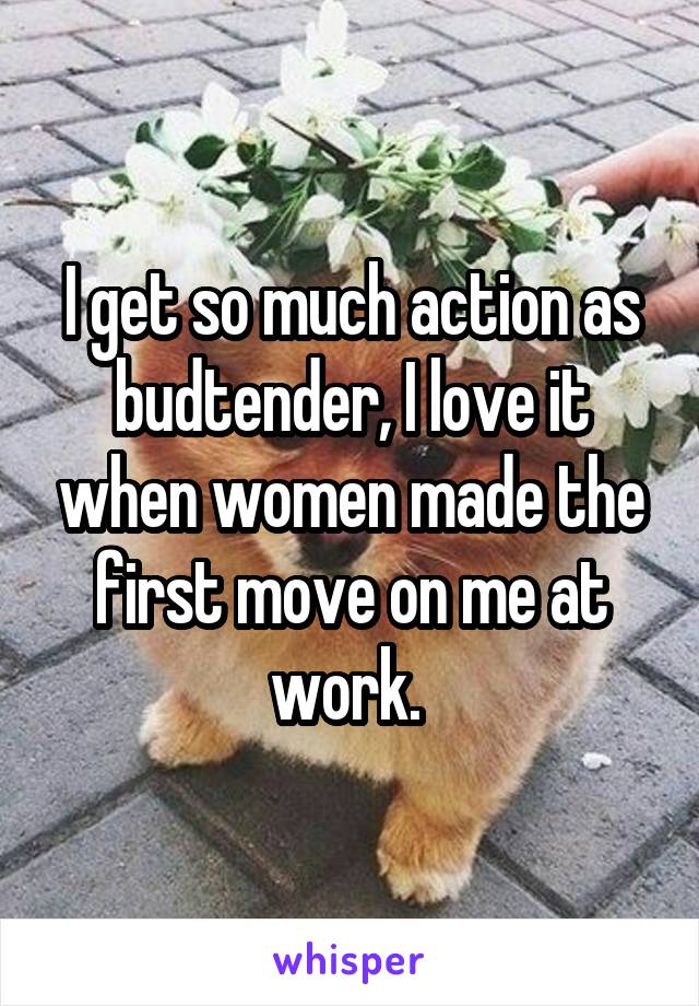 I get so much action as budtender, I love it when women made the first move on me at work. 