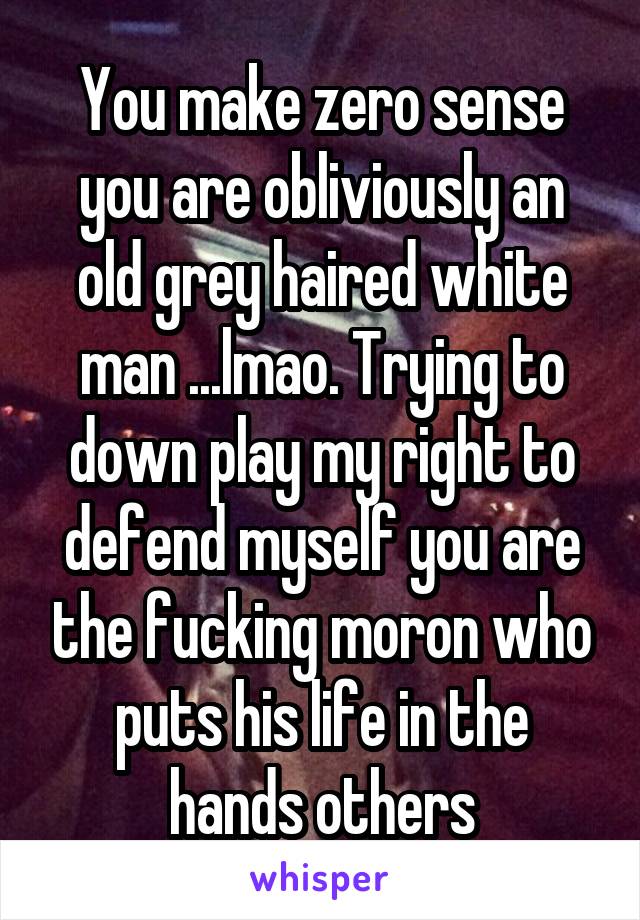 You make zero sense you are obliviously an old grey haired white man ...lmao. Trying to down play my right to defend myself you are the fucking moron who puts his life in the hands others