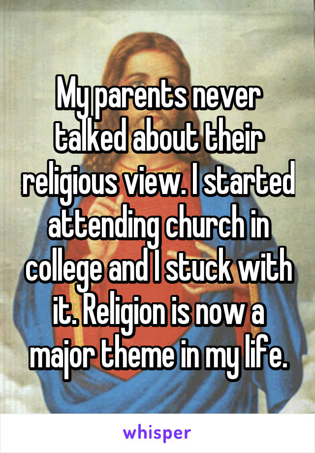 My parents never talked about their religious view. I started attending church in college and I stuck with it. Religion is now a major theme in my life.