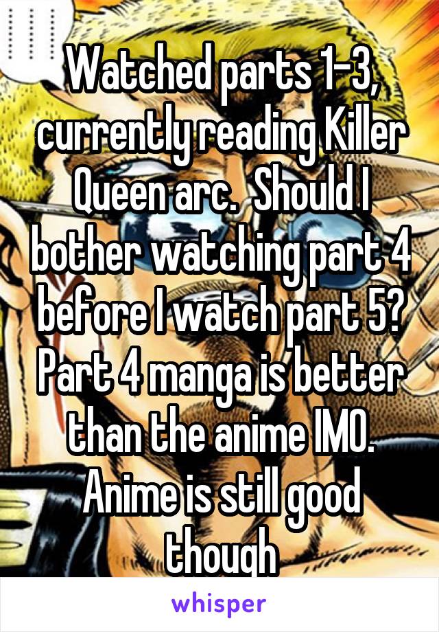 Watched parts 1-3, currently reading Killer Queen arc.  Should I bother watching part 4 before I watch part 5? Part 4 manga is better than the anime IMO. Anime is still good though