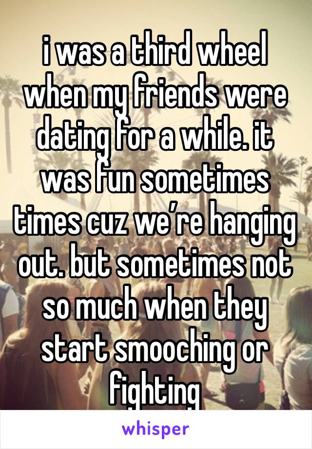 i was a third wheel when my friends were dating for a while. it was fun sometimes times cuz we’re hanging out. but sometimes not so much when they start smooching or fighting