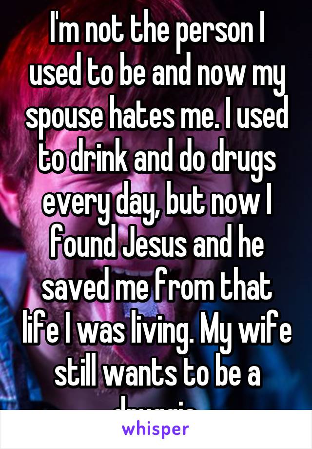 I'm not the person I used to be and now my spouse hates me. I used to drink and do drugs every day, but now I found Jesus and he saved me from that life I was living. My wife still wants to be a druggie.