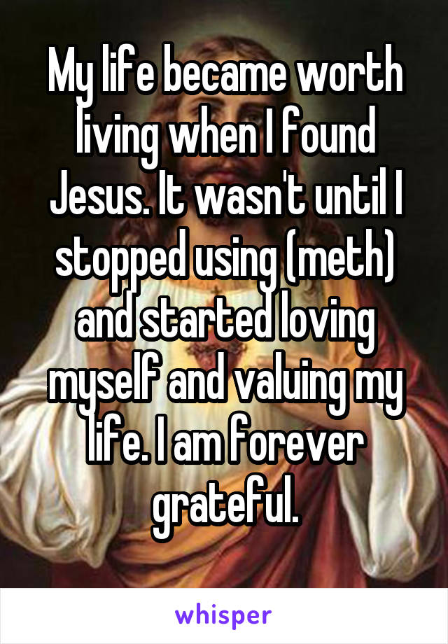 My life became worth living when I found Jesus. It wasn't until I stopped using (meth) and started loving myself and valuing my life. I am forever grateful.
