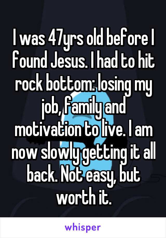 I was 47yrs old before I found Jesus. I had to hit rock bottom: losing my job, family and motivation to live. I am now slowly getting it all back. Not easy, but worth it.