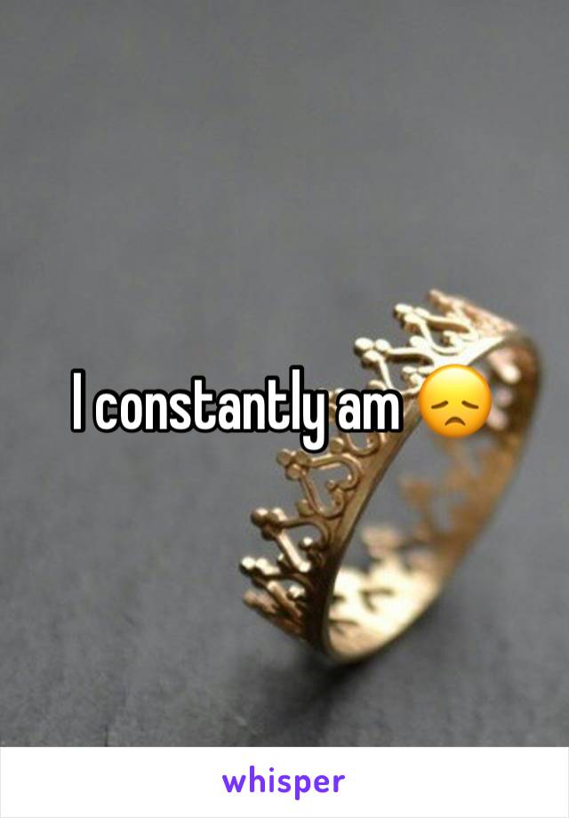 I constantly am 😞