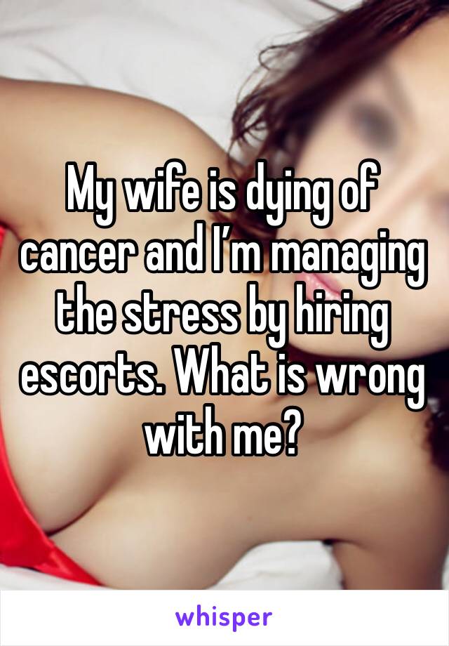 My wife is dying of cancer and I’m managing the stress by hiring escorts. What is wrong with me?