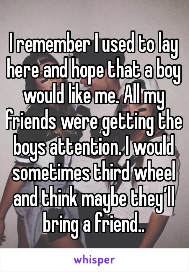 I remember I used to lay here and hope that a boy would like me. All my friends were getting the boys attention. I would sometimes third wheel and think maybe they’ll bring a friend..