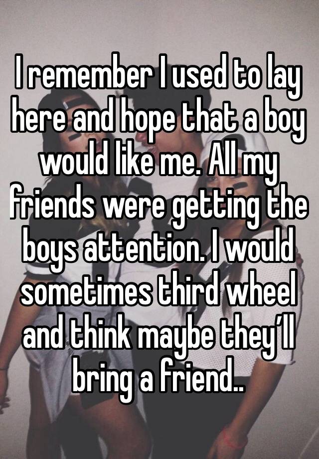 I remember I used to lay here and hope that a boy would like me. All my friends were getting the boys attention. I would sometimes third wheel and think maybe they’ll bring a friend..