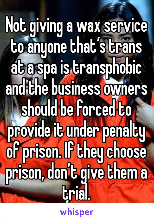 Not giving a wax service to anyone that’s trans at a spa is transphobic and the business owners should be forced to provide it under penalty of prison. If they choose prison, don’t give them a trial.