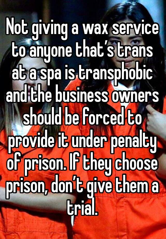 Not giving a wax service to anyone that’s trans at a spa is transphobic and the business owners should be forced to provide it under penalty of prison. If they choose prison, don’t give them a trial.