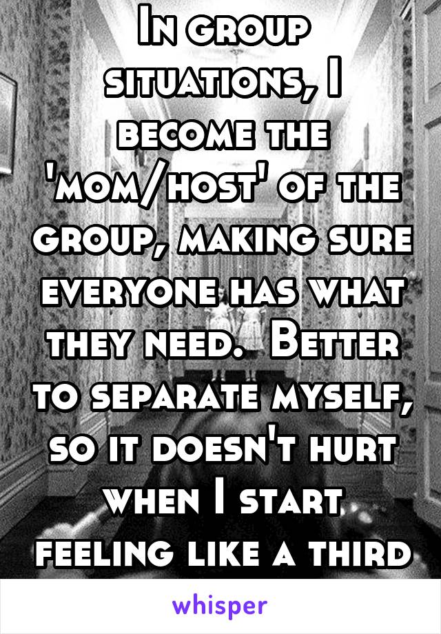 In group situations, I become the 'mom/host' of the group, making sure everyone has what they need.  Better to separate myself, so it doesn't hurt when I start feeling like a third wheel. 