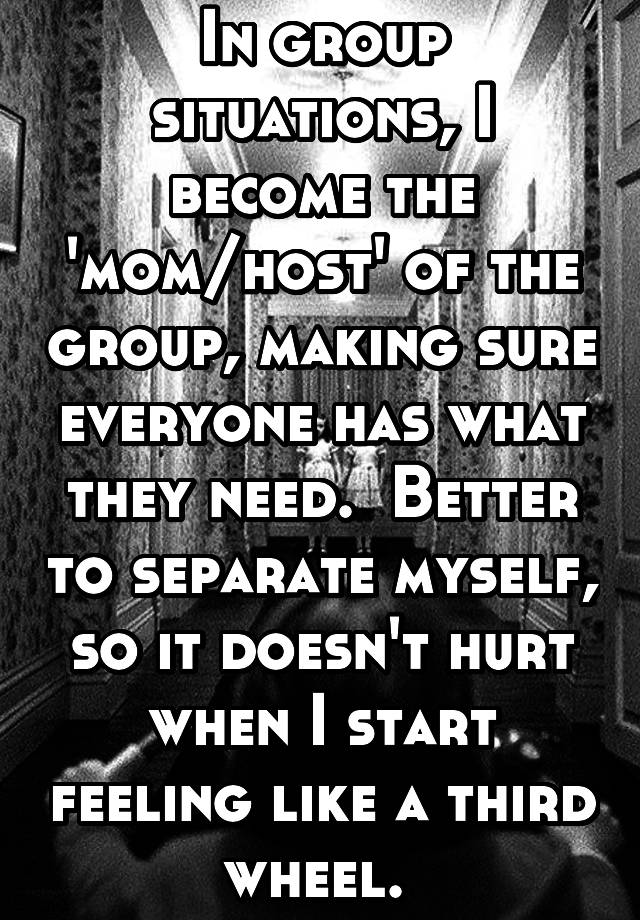 In group situations, I become the 'mom/host' of the group, making sure everyone has what they need.  Better to separate myself, so it doesn't hurt when I start feeling like a third wheel. 