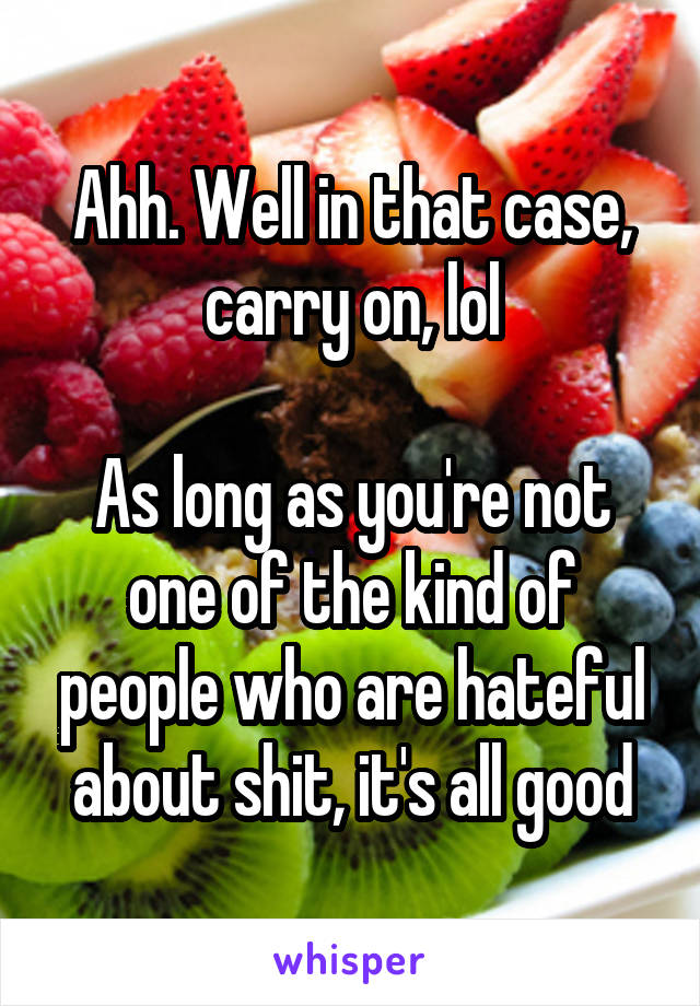 Ahh. Well in that case, carry on, lol

As long as you're not one of the kind of people who are hateful about shit, it's all good